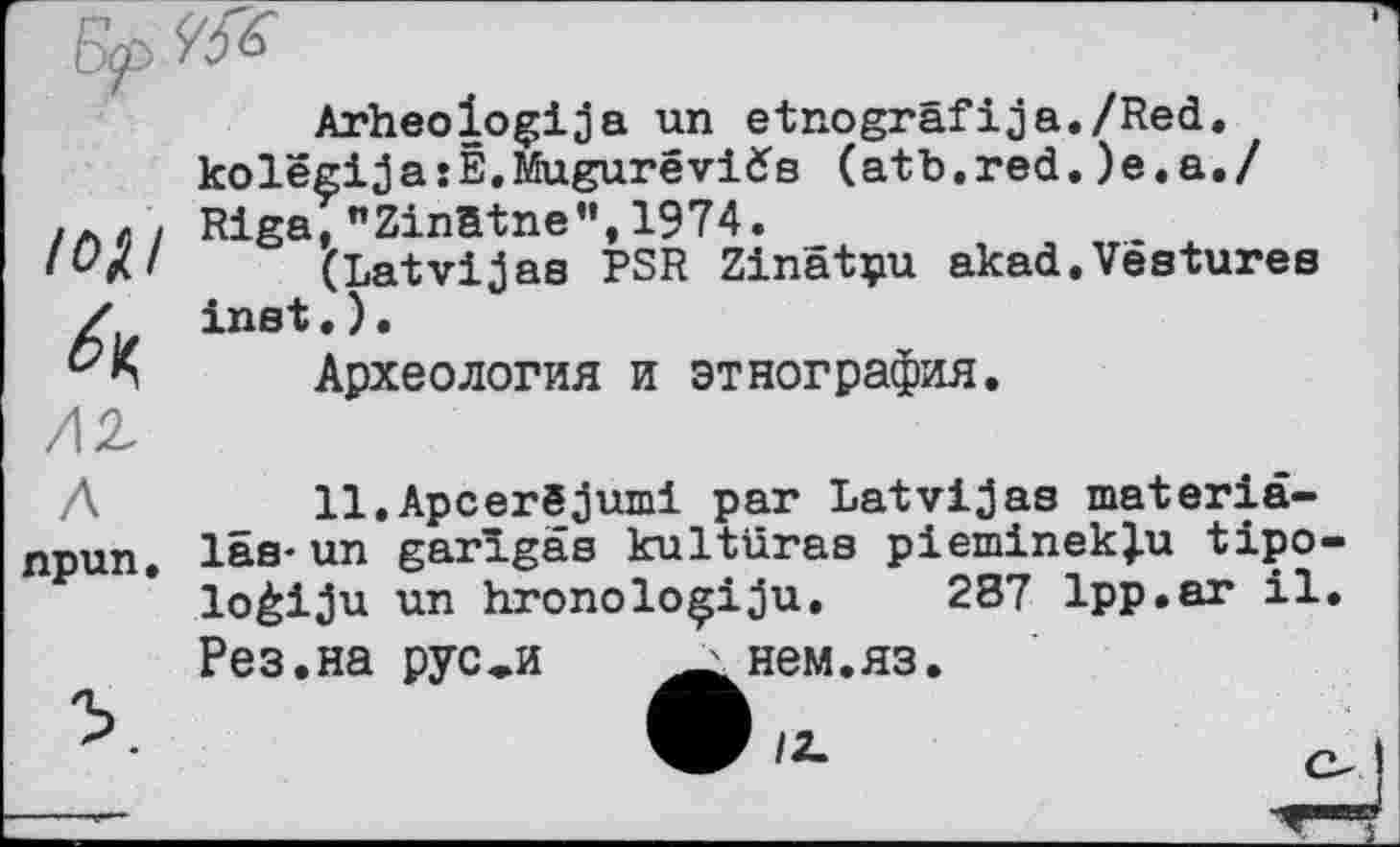 ﻿лг
Arheologija un etnogräfija./Red. kolëgijasÊ.Mugurévids (atb.red.)e.a./ Riga, ZinBtne",1974.
(Latvijas PSR Zinâtpu akad.Vestures inst•).
Археология и этнография.
Л	11.Apcerëjumi par Latvijas materiâ-
npun. las-un garîgas kultüras pieminek}u tipo loèiju un hronoloçiju. 287 1pp.ar il Рез.на рус^и	нем.яз.